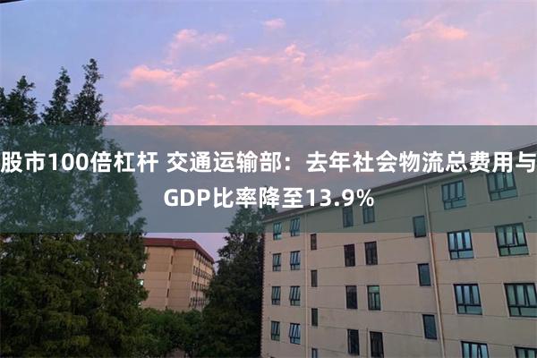 股市100倍杠杆 交通运输部：去年社会物流总费用与GDP比率降至13.9%