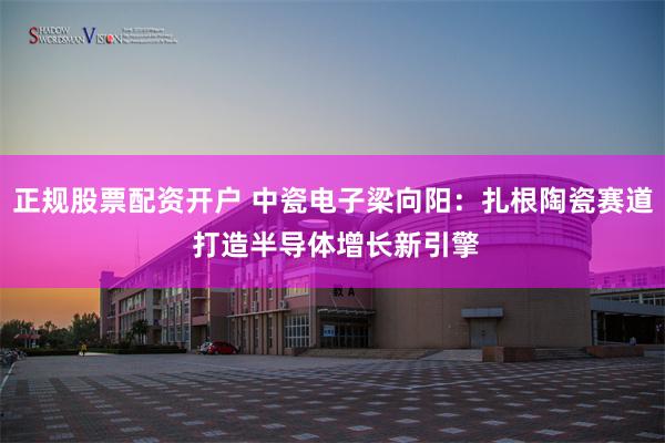 正规股票配资开户 中瓷电子梁向阳:扎根陶瓷赛道 打造半导体增长新引擎