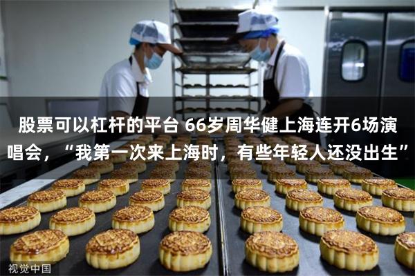 股票可以杠杆的平台 66岁周华健上海连开6场演唱会,“我第一次来上海时,有些年轻人还没出生”