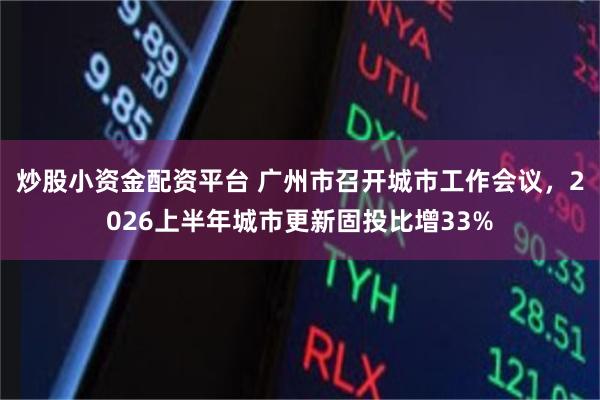 炒股小资金配资平台 广州市召开城市工作会议，2026上半年城市更新固投比增33%