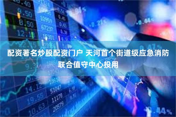 配资著名炒股配资门户 天河首个街道级应急消防联合值守中心投用