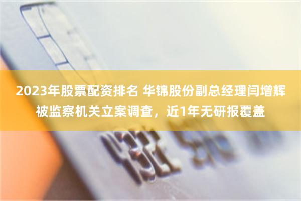 2023年股票配资排名 华锦股份副总经理闫增辉被监察机关立案调查，近1年无研报覆盖