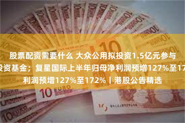 股票配资需要什么 大众公用拟投资1.5亿元参与设立无锡律曜创业投资基金；复星国际上半年归母净利润预增127%至172%丨港股公告精选