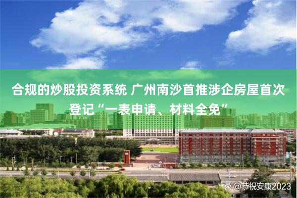 合规的炒股投资系统 广州南沙首推涉企房屋首次登记“一表申请、材料全免”
