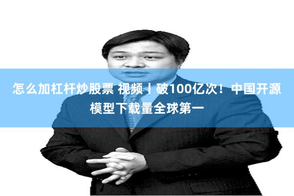 怎么加杠杆炒股票 视频丨破100亿次！中国开源模型下载量全球第一