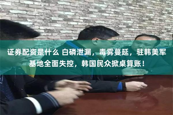 证券配资是什么 白磷泄漏，毒雾蔓延，驻韩美军基地全面失控，韩国民众掀桌算账！