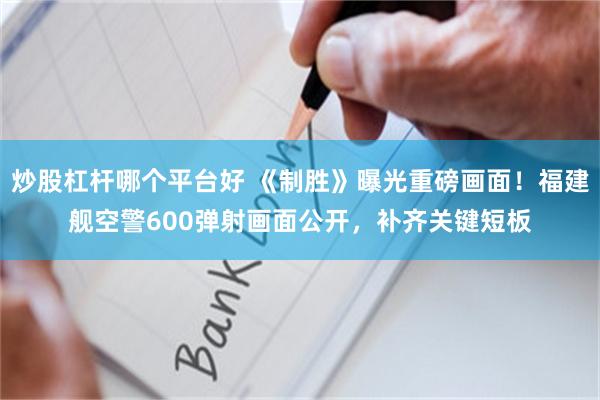 炒股杠杆哪个平台好 《制胜》曝光重磅画面！福建舰空警600弹射画面公开，补齐关键短板