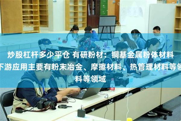 炒股杠杆多少平仓 有研粉材：铜基金属粉体材料的下游应用主要有粉末冶金、摩擦材料、热管理材料等领域