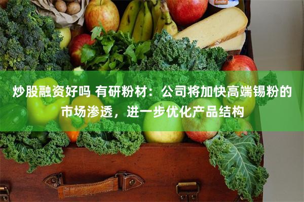 炒股融资好吗 有研粉材：公司将加快高端锡粉的市场渗透，进一步优化产品结构