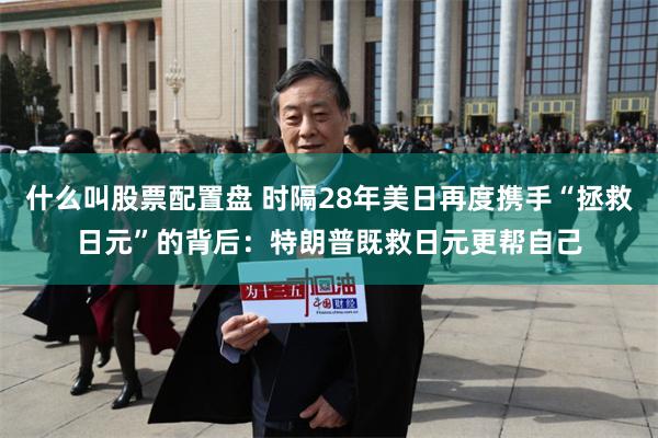 什么叫股票配置盘 时隔28年美日再度携手“拯救日元”的背后：特朗普既救日元更帮自己