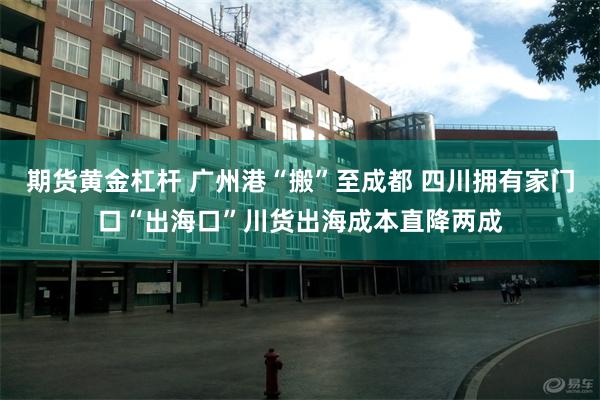 期货黄金杠杆 广州港“搬”至成都 四川拥有家门口“出海口”川货出海成本直降两成
