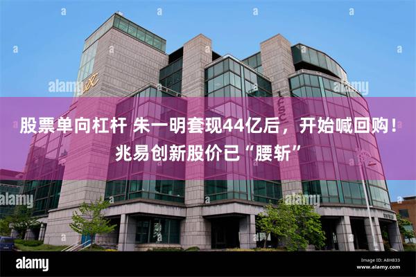 股票单向杠杆 朱一明套现44亿后，开始喊回购！兆易创新股价已“腰斩”