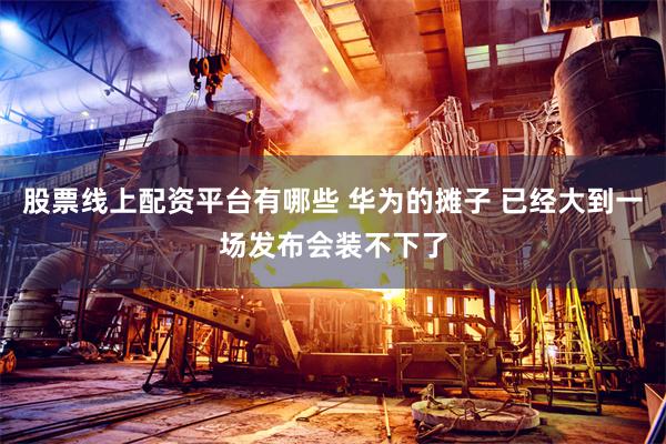 股票线上配资平台有哪些 华为的摊子 已经大到一场发布会装不下了