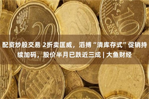 配资炒股交易 2折卖匡威，滔搏“清库存式”促销持续加码，股价半月已跌近三成 | 大鱼财经