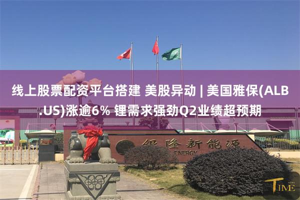线上股票配资平台搭建 美股异动 | 美国雅保(ALB.US)涨逾6% 锂需求强劲Q2业绩超预期