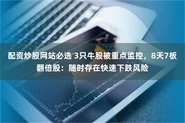 配资炒股网站必选 3只牛股被重点监控，8天7板翻倍股：随时存在快速下跌风险