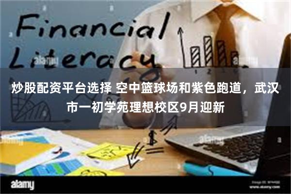 炒股配资平台选择 空中篮球场和紫色跑道，武汉市一初学苑理想校区9月迎新