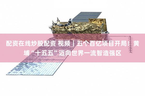 配资在线炒股配资 视频｜五个百亿项目开局！黄埔“十五五”迈向世界一流智造强区
