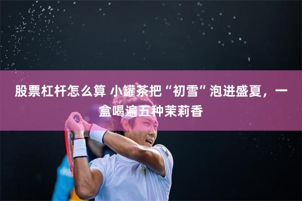 股票杠杆怎么算 小罐茶把“初雪”泡进盛夏，一盒喝遍五种茉莉香