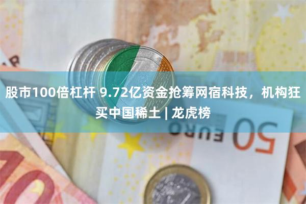 股市100倍杠杆 9.72亿资金抢筹网宿科技，机构狂买中国稀土 | 龙虎榜